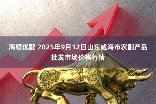 海顺优配 2025年9月12日山东威海市农副产品批发市场价格行情