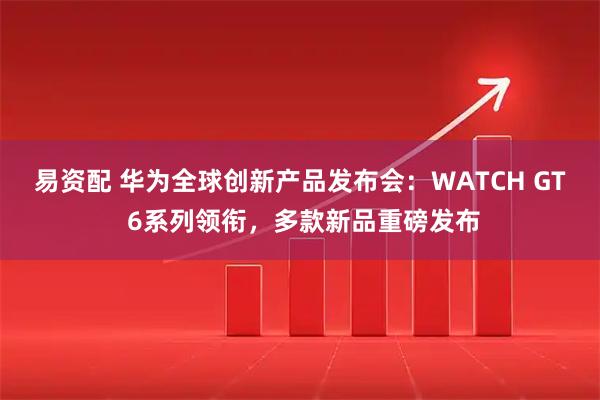 易资配 华为全球创新产品发布会：WATCH GT 6系列领衔，多款新品重磅发布