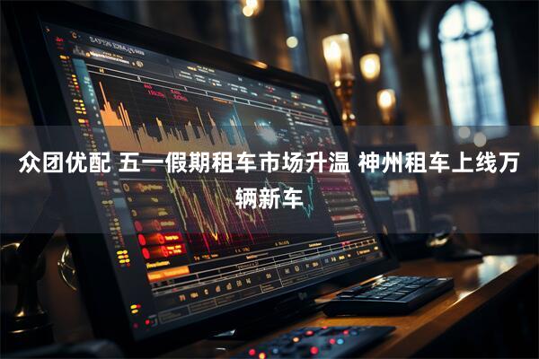 众团优配 五一假期租车市场升温 神州租车上线万辆新车