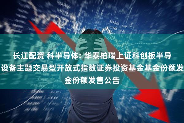 长江配资 科半导体: 华泰柏瑞上证科创板半导体材料设备主题交易型开放式指数证券投资基金基金份额发售公告