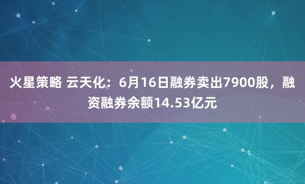 火星策略 云天化：6月16日融券卖出7900股，融资融券余额14.53亿元