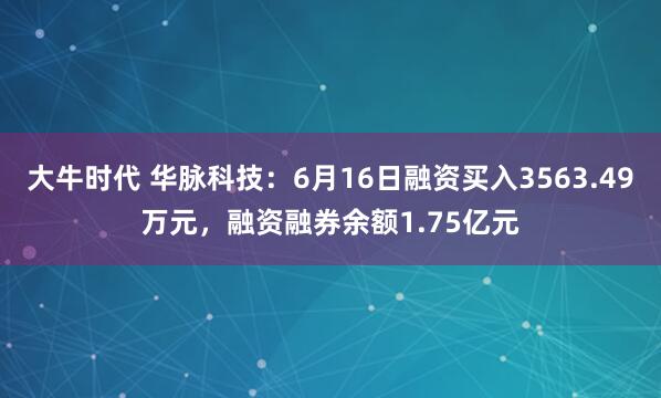 大牛时代 华脉科技：6月16日融资买入3563.49万元，融资融券余额1.75亿元