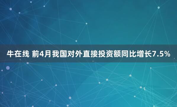 牛在线 前4月我国对外直接投资额同比增长7.5%
