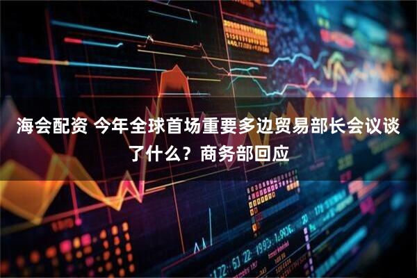 海会配资 今年全球首场重要多边贸易部长会议谈了什么？商务部回应