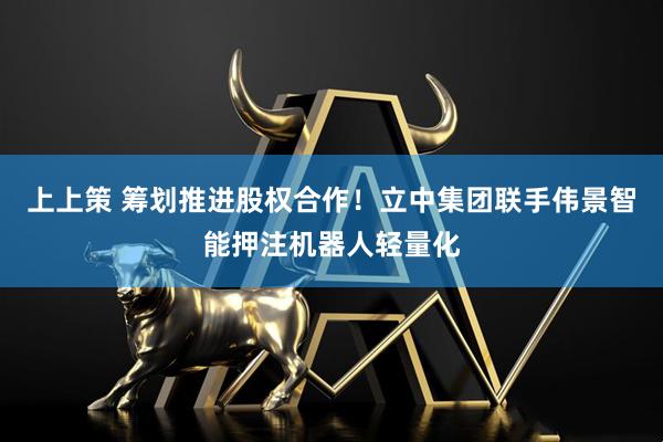 上上策 筹划推进股权合作！立中集团联手伟景智能押注机器人轻量化