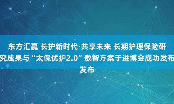 东方汇赢 长护新时代·共享未来 长期护理保险研究成果与“太保优护2.0”数智方案于进博会成功发布