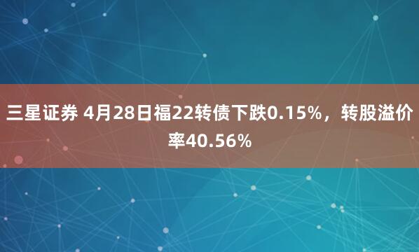 三星证券 4月28日福22转债下跌0.15%，转股溢价率40.56%