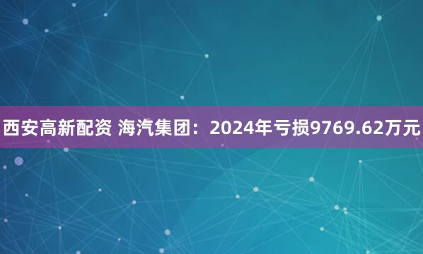西安高新配资 海汽集团：2024年亏损9769.62万元