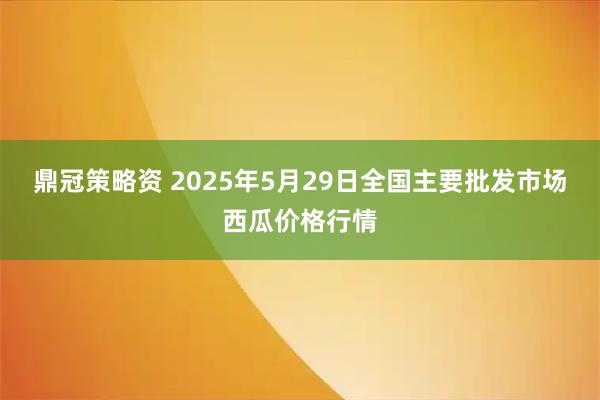 鼎冠策略资 2025年5月29日全国主要批发市场西瓜价格行情