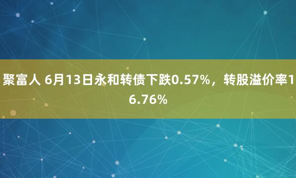 聚富人 6月13日永和转债下跌0.57%，转股溢价率16.76%