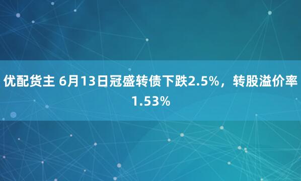 优配货主 6月13日冠盛转债下跌2.5%，转股溢价率1.53%