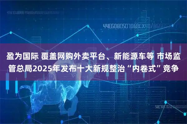 盈为国际 覆盖网购外卖平台、新能源车等 市场监管总局2025年发布十大新规整治“内卷式”竞争